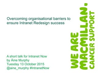 A short talk for Intranet Now
by Áine Murphy
Tuesday 13 October 2015
@aine_murphy #IntranetNow
Overcoming organisational barriers to
ensure Intranet Redesign success
 