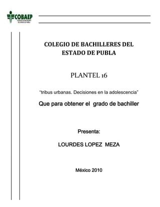 -377190-462915<br />COLEGIO DE BACHILLERES DEL ESTADO DE PUBLAPLANTEL 16“tribus urbanas. Decisiones en la adolescencia”Que para obtener el  grado de bachillerPresenta:LOURDES LOPEZ  MEZAMéxico 2010<br />C.P  OMAR ALVARES ARRONTE<br />Director general<br />Asesor<br />M.E.S  BEMJAMIN SANCHES MORALES<br />Elaboro<br />LOURDES LOPEZ MEZA<br />A mis padres principalmente quiero agradecerles por haberme dado la vida y la oportunidad de seguir estudiando<br />Con un infinito agradecimiento y profundo cariño a mi familia que con sus oraciones, iluminan mi vida y que sin ustedes simplemente yo no estaría aquí<br />Con gran admiración a todos los profesores que contribuyeron para mi formación<br />Con ternura a todos los jóvenes que pertenecen a  alguna tribu urbana que me motivaron para realizar este documento<br />Pues han sido ustedes para mi las estrellas que iluminaron, mis noches más oscuras<br />A TODOS USTEDES MIL GRACIAS…<br />INTRODUCCION<br />Una TRIBU URBANA es un grupo de jóvenes que se comporta de acuerdo a su ideología de una subcultura que se origina y se desarrolla en el ambiente de una urbe o ciudad.<br />Esta se caracteriza por tener una estética similar entre varios individuos de la misma tendencia <br />CAPITULOS<br />Capitulo l  En el planteamiento del problema nos aremos preguntas concretas acerca de las tribus urbanas<br />Capitulo ll En el marco teórico daremos explicación con ideas coherentes conceptuales y lógicas a la explicación del tema<br />Capitulo lll El diseño de investigación describirá la manera de cómo de cómo se van a recolectar los datos para comprobar la hipótesis del trabajo <br />Capitulo lv En el reportaje de ejecución es toda la parte donde se plantea todo nuestro instrumento de trabajo<br />Capitulo v Encontramos las propuestas donde es la validación u oposición de nuestra hipótesis <br />