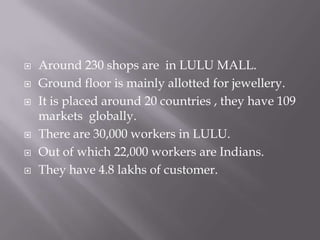 







Around 230 shops are in LULU MALL.
Ground floor is mainly allotted for jewellery.
It is placed around 20 countries , they have 109
markets globally.
There are 30,000 workers in LULU.
Out of which 22,000 workers are Indians.
They have 4.8 lakhs of customer.

 