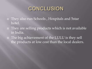 





They also run Schools , Hospitals and 5star
hotel.
They are selling products which is not available
in India.
The big achievement of the LULU is they sell
the products at low cost than the local dealers.

 