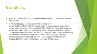 Operations:


As of 2013, there are 105 LuLu Hypermarkets in the GCC and one in India at
Kochi, Kerala.



In April 2013, LuLu Group launched its operations in
the UK at Birmingham with the inauguration of a logistics and packaging
centre under the name, Y International. The 20,000 sq. ft. facility procures
and exports food, non-food, chilled and frozen products of British origin to
LuLu Hypermarkets spread across the Gulf countries. Date coding and labeling
for different countries, translation of labels, Halal and other relevant
certifications are also carried out here. About 60 British nationals are
employed at the facility which hopes to create 200 jobs soon

 