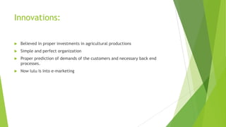 Innovations:


Believed in proper investments in agricultural productions



Simple and perfect organization



Proper prediction of demands of the customers and necessary back end
processes.



Now lulu is into e-marketing

 
