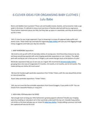 6 CLEVER IDEAS FOR ORGANISING BABY CLOTHES |
Lulu Babe
Mums and daddies love to protect! Those cute and lovable onesies, booties, and accessories make us go
weak in the knees. It’s delicate to stop at just one brace of booties adorned with bunny cognizance.
Those fashion statement pieces are little, but they take up space in a wardrobe, and they do tend to pile
up into a mess.
Still, it’s time for you to get organised, If you're drowning in a ocean of outgrown baby outfits and
atomic socks. These clever tips and hacks for organising baby clothes will save you time digging through
messy snuggeries and make your day less stressful.
1. BABY WARDROBE Separations
We tend to end up with LOTS of new baby clothes of varying sizes. Kind those bitsy treasures by size,
and keep everything separate with some hanging wardrobe separations or size- markers. The added
perk with sorting by size is that you wo n’t forget a cute onesie that got stuck at the bottom of a pile!
Wardrobe separations help you to see sizes at a regard. We recommend christmas baby clothes
grouping them into sizes of invigorated, 0-3 months, 3-6 months, 6-12 months, and 12-18 months. This
makes picking out clothes SO much easier!
We love the handwrought wardrobe separations from Timber Tinkers, with the sizes beautifully etched
on natural wood bias.
Rustic baby wardrobe separations- Timber Tinkers
Still, you can snare the free printable separations from Cassie Scroggins, If you prefer to DIY. You can
choose from a beautiful flowery or snap print.
2. ADD A RAIL FOR Redundant Fall SPACE
Not enough room to hang your little fashionista’s growing apparel collection? Double your hanging
space by installing an redundant rail in their wardrobe underneath the top rail. A double hang clothes
rail similar as this bone will give you an instant fix baby boy clothes. Simply adding a pressure rod inside
the cupboard will also do the trick!
 