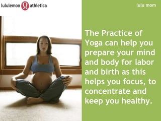 lulu mom The   Practice of Yoga can help you prepare your mind and body for labor and birth as this helps you focus, to concentrate and keep you healthy. 