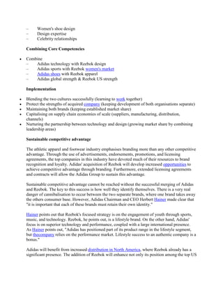 – Women's shoe design
– Design expertise
– Celebrity relationships
Combining Core Competencies
Combine
– Adidas technology with Reebok design
– Adidas sports with Reebok women's market
– Adidas shoes with Reebok apparel
– Adidas global strength & Reebok US strength
Implementation
Blending the two cultures successfully (learning to work together)
Protect the strengths of acquired company (keeping development of both organisations separate)
Maintaining both brands (keeping established market share)
Capitalising on supply chain economies of scale (suppliers, manufacturing, distribution,
channels)
Nurturing the partnership between technology and design (growing market share by combining
leadership areas)
Sustainable competitive advantage
The athletic apparel and footwear industry emphasises branding more than any other competitive
advantage. Through the use of advertisements, endorsements, promotions, and licensing
agreements, the top companies in this industry have devoted much of their resources to brand
recognition and loyalty. Adidas' acquisition of Reebok will develop increased opportunities to
achieve competitive advantage through branding. Furthermore, extended licensing agreements
and contracts will allow the Adidas Group to sustain this advantage.
Sustainable competitive advantage cannot be reached without the successful merging of Adidas
and Reebok. The key to this success is how well they identify themselves. There is a very real
danger of cannibalisation to occur between the two separate brands, where one brand takes away
the others consumer base. However, Adidas Chairman and CEO Herbert Hainer made clear that
"it is important that each of these brands must retain their own identity."
Hainer points out that Reebok's focused strategy is on the engagement of youth through sports,
music, and technology. Reebok, he points out, is a lifestyle brand. On the other hand, Adidas'
focus is on superior technology and performance, coupled with a large international presence.
As Hainer points out, "Adidas has positioned part of its product range in the lifestyle segment,
but thecompany relies on the performance market. Lifestyle success to an authentic company is a
bonus."
Adidas will benefit from increased distribution in North America, where Reebok already has a
significant presence. The addition of Reebok will enhance not only its position among the top US
 