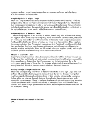 consumer, and may occur frequently depending on consumer preference and other factors
affecting consumer buying decision.
Bargaining Power of Buyers - High
There are a large number of buyers relative to the number of firms in this industry. Therefore,
companies like Adidas, and Reebok must continuously market their product and differentiate
their brands against competitors, in order to increase sales and market share. The use of online
tools has helped to enhance the accessibility among users. Brand identity plays a critical role in
the buying behaviour; strong identity will offer consumers trust and loyalty.
Bargaining Power of Suppliers – Low
There are many suppliers in this industry. In essence, there is very little differentiation among
the suppliers which makes suppliers' bargaining power non-existent. Leather, rubber, and cotton
are commodity items and are available abundantly in the market place. Conglomerates such as
Adidas, and Reebok have a definite advantage and power over their suppliers. These suppliers
become dependent on these firms as their means to survival. Additionally, Adidas, and Reebok
have standardised their input procedures pertaining to the materials used, their labour force,
supplies, services, and logistics. Firms are able to switch between suppliers quickly and cheaply,
due to the globalise networks of cheap labour on various continents.
Threats of Substitutes - Low
Buyers' propensity to substitute is low. Consumer substitutes for athletic footwear products are
low because there are little alternatives to switch, some substitutes for athlete footwear could be
boots, sandals, dress shoes or bear feet. Consumers are not likely to substitute due to the
performance specification of the product. For instance, a basketball player would not wear boots
to play basketball. Therefore, there are no real substitutes for athletic footwear.
Rivalry among Existing Competitors - High
The rivalry among existing competitors in the footwear industry is quite high. Large firms such
as Nike, Adidas and Reebok have grown immensely over the last two decades. Their global
reach has expanded through all continents; this is evident using the Internet and e-commerce.
Online selling has enlarged the reach for these firms allowing them to increase sales while
minimising operating costs. Almost every large firm has a web site, and most of these web sites
contain virtual stores which provide convenience to consumers. Most individuals in North
America have access to high speed Internet and online purchasing has become the new trend for
the twenty first century.
Threat of Substitute Products or Services
(low)
 