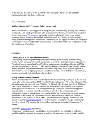 in the industry. Examples of this include the new microchips Adidas has developed to
mechanically adjust the shoe's cushioning.
SWOT Analysis
Adidas-Salomon SWOT Analysis (before the merger)
Adidas-Salomon was a leading player in the sports good manufacturing industry. The company
had posted a very steady growth in its sales revenues in recent years, essentially as a result of its
strong brand image. The company had market leading products and strong brand names
including Adidas, Salomon, TaylorMade and others which were further strengthened by its
strong commitment to product innovations. Furthermore, on the supply-chain side the company's
commitment to reduce lead time for manufacturing footwear had enabled the company to avoid
the warehousing of products.
Strengths
Leading player in the sporting goods industry
The company was amongst the top players in the sporting goods industry due to its strong
brands, market-leading products and commitment to sports for meeting consumer expectations.
The global sportswear market (Euro 45 billion) was dominated by Adidas-Salomon and Nike
and, at a certain distance, Reebok, PUMA and New Balance. Adidas-Salomon's brands include
Adidas, Salomon, TaylorMade and others, which had very strong brand name recognition in
markets served. The company's products served many markets and include footwear, hardware,
apparel, snowboard, golf-related and other products.
Steady increase in sales revenues
Adidas-Salomon's revenues from sales have been steadily increasing as reflected in the last five
years' sales performance ending 2002. From E5.1 billion of sales in 1998 to E6.5 billion in 2002,
the performance has improved by a CAGR of 7%. Though sales declined by 3.9% in 2003 over
2002, it was mainly due to currency translations. The company has been able to achieve this
steady growth in revenues due to its strong brand image, continuous commitment to product
innovation that is consumer focused. Such a steady growth in the company's revenue
performance helped in maintaining a very good image for the company and improved investor
confidence. Additionally, the company reported an outstanding operational and financial
performance in the first half of fiscal 2004. This underlined the company's momentum, with
quarter on quarter sales improvements for all brands, and a record gross margin and earnings
growth of almost 40%, marking the strongest first half year performance in the company's
history.
Successful new product innovations
The company had consistently launched new products and this has enabled it to widen its
portfolio and also enhanced its competitive position. Each company brand targeted a specific
 