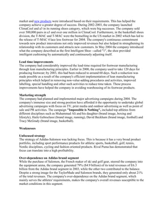 market and new products were introduced based on their requirements. This has helped the
company achieve a greater degree of success. During 2002-2003, the company launched
ClimaCool and a3 in its running shoes category, which were big successes. The company sold
over 500,000 pairs in a3 and over one million in ClimaCool. Furthermore, in the basketball shoes
division, the T-MAC and T-MAC were the bestselling in the US market in 2002 which has led to
the release of T-MAC 4 lace less footwear for 2004. The company's continuous commitment
towards new product innovations not only improved revenues but also helped in strengthening its
relationship with its customers and attracts new customers. In May 2004 the company introduced
what the company described as the first Intelligent Shoe - called "1", the shoe provided
intelligent cushioning by automatically and continuously adjusting itself.
Lead time improvements
The company had considerably improved the lead-time required for footwear manufacturing
through lean manufacturing principles. Earlier in 2000, the company used to take 120 days for
producing footwear; by 2003, this had been reduced to around 60 days. Such a reduction was
made possible as a result of the company's efficient implementation of lean manufacturing
principles which helped in removing non-value-adding procedures and activities, improved
labelling, special handling and other such activities to reduce time taken. These process
improvements have helped the company in avoiding warehousing of its footwear products.
Marketing strength
The company had planned and implemented major advertising campaigns during 2004. The
company's immense size and strong position have afforded it the opportunity to undertake global
advertising campaigns with focus on TV, print media and outdoor advertising as well as point of
sale and PR activities. The campaign "Impossible is Nothing", included top athletes from
different disciplines such as Muhammad Ali and his daughter (brand image, boxing and
lifestyle), Haile Gebrselassi (brand image, running), David Beckham (brand image, football) and
Tracy McGrady (brand image, basketball).
Weaknesses
Unfocused strategy
The strategy of Adidas-Salomon was lacking focus. This is because it has a very broad product
portfolio, including sport performance products for athletic sports, basketball, golf, tennis,
Nordic disciplines, cycling and fashion oriented products. Rival Puma has demonstrated that
focus can translate into a high profitability.
Over-dependence on Adidas brand segment
While the purchase of Salomon, the French maker of ski and golf gear, steered the company into
the equipment arena, the company generated 79% ($4.9 billion) of its total revenues of E6.3
billion from the Adidas brand segment in 2003, while the other two contributed to the balance.
Despite a strong image for the TaylorMade and Salomon brands, they generated only about 21%
of the total revenues. The company's over-dependence on the Adidas brand segment, which
mainly serves the athletes' requirements, makes the company's overall revenues susceptible to the
market conditions in this segment.
 