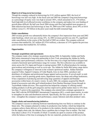 High level of long-term borrowings
Though the company reduced its borrowings by E181 million against 2002, the level of
borrowings was still very high. At the fiscal year end 2003 the company's long-term borrowings
as a percentage of equity were very high at around 146%, which amounted to E1, 574 million.
Such high debt level affected investor confidence in the company and makes low-cost funding of
growth plans difficult. By half year fiscal 2004 strong cash flow had enabled more progress in
debt reduction has been (net borrowings at June 30, 2004 were E967 million, down 39% or E616
million versus E1, 583 billion in the prior year) made but debt remained high.
Order cancellations
2003 revenue growth was substantially below the company's first impression from year-end 2002
order backlogs, which were up a strong 14%. As 2003 revenues growth was only 5%, significant
order cancellations in the course of the first half of 2003 are evident. The company achieved
revenues that totalled E6, 267 million ($7,570.4 million), a decrease of 3.9% against the previous
years revenues that totalled E6, 523 million.
Opportunities
Strategic acquisitions and agreements
The company made a few strategic acquisitions during 2004. In September Adidas and Stella
McCartney announced a long-term partnership in New York, presenting the Adidas by Stella
McCartney sport performance collection. For the first time ever a high-end fashion designer had
created a functional sport performance range for women. The first collection was available in
stores across the US, Japan and Europe in spring/summer 2005. It offered products for running,
gym/workout and swimming as well as cover-ups. The Adidas by Stella McCartney range shows
the company's willingness to innovate in the women's sportswear market. Adidas-Salomon
acquired Valley Apparel Company of Cedar Rapids, Iowa in June 2004, a producer and
distributor of collegiate and professional league apparel and accessories. It served small- to mid-
size retailers, such as sporting goods stores, department stores, fan shops and college bookstores.
It has a reputation of producing and delivering large quantities of apparel and branded
accessories within hours of a team's victory. In early 2003, the company acquired the Maxfli
brand of accessories and other golf related products from Dunlop Slazenger Group through its
TaylorMade-Adidas division. This acquisition has helped the company in offering market
leading products in all the golf categories and has improved its global market share to 16% from
less than 1% prior to the acquisition. The company also entered into a strategic agreement in
June 2003 with the INTERSPORT International Corporation (IIC), a multi-sport retailer, in order
to strengthen its sales and distribution network. Specifically, the four year agreement will - in
time - strengthen the company's sport performance, casual, Salomon and other products' sales.
Supply-chain and manufacturing initiatives
The company's success in reducing footwear manufacturing time was likely to continue in the
future also. The company planned to reduce its production time further, which has helped the
company achieve faster delivery of its products to the retailers, thereby reducing inventory costs.
On the supply-chain side, the industry faces a problem due to longer time to market. The total
time taken is about 15 to 18 months of which 12 months are spent in creation of the product,
while the balance of the time in arranging for the raw materials, production and delivery to the
 