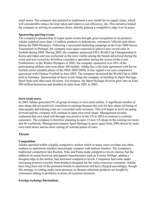 retail stores. The company also planned to implement a new model for its supply chain, which
will considerably reduce the time taken and improve cost efficiency, etc. This initiative helped
the company in serving its customers faster, thereby gaining a competitive edge over its peers.
Sponsoring sporting events
The company's sponsorship of major sports events brought great recognition to its products.
Adidas supplied more than 1.4 million products to federations, volunteers, officials and others
during the 2004 Olympics. Following a successful marketing campaign at the Euro 2004 Soccer
Tournament in Portugal, the company once again expected to achieve new record sales in
football during 2004. During 2002, the company sponsored FIFA World Cup Championship in
Korea and Japan and was acclaimed as the most visible among the brands advertised during the
event and was viewed by 44 billion cumulative spectators during the course of the event.
Furthermore, in the Winter Olympics of 2002, the company sponsored over 50% of the
participating athletes who won about 200 medals. Adidas has a life-time agreement with Kevin
Garnett (most valuable player of the NBA 2003/2004). It also signed a six-year cooperative
agreement with Chinese Football in June 2003. The company sponsored the World Cup in 2006
held in Germany. Sponsorship of these events helps the company in building its Sport Heritage,
Sport Style and other such divisions. For instance, the Sport Heritage division grew into an Euro
900 million businesses and doubled its sales from 2001 to 2003.
Own retail stores
In 2003 Adidas generated 9% of group revenues in own retail outlets. A significant number of
new shops did not positively contribute to earnings because the cost for new shops (of hiring of
sales people and training costs etc.) exceeded early revenues. This will begin to level out going
forward and the company will continue to open own retail shops. Management recently
explained that own retail sell-through was positive in the US in 2003 in contrast to external
customers. The company is therefore planning to open 15 new US shops in the coming two years
and 40 worldwide. Management expects Sport Heritage to grow again from 2004 driven by more
own retail stores and no more cutting of external points of sales.
Threats
Competition
Adidas operated within a highly competitive market which in many cases overlaps into other
markets as sportswear retailers increasingly compete with fashion retailers. The company's
traditional competitors like Reebok, Nike and Puma made competitive levels intense, but the
addition of casual footwear and apparel manufacturers such as Tommy Hilfiger, adding a
designer edge to the market, had increased competitive levels. Companies had come under
increasing pressure recently from products designed for the value conscious consumer. Adidas
have long been one of the premium brands in sportswear and have charged accordingly, though
this strategy is coming under more pressure as cheaper substitute products are bought by
consumers adding to problems in terms of customer retention.
Foreign exchange fluctuations
 