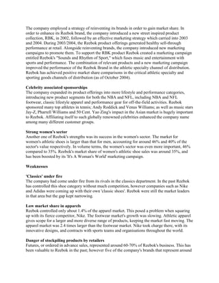 The company employed a strategy of reinventing its brands in order to gain market share. In
order to enhance its Reebok brand, the company introduced a new street inspired product
collection, RBK, in 2002, followed by an effective marketing strategy which carried into 2003
and 2004. During 2003/2004, the Reebok product offerings generated healthy sell-through
performance at retail. Alongside reinventing brands, the company introduced new marketing
campaigns to promote them. To support the RBK product Reebok created a marketing campaign
entitled Reebok's "Sounds and Rhythm of Sport," which fuses music and entertainment with
sports and performance. The combination of relevant products and a new marketing campaign
improved the performance of the Reebok Brand in the athletic specialty channel of distribution.
Reebok has achieved positive market share comparisons in the critical athletic specialty and
sporting goods channels of distribution (as of October 2004).
Celebrity associated sponsorships
The company expanded its product offerings into more lifestyle and performance categories,
introducing new product segments for both the NBA and NFL, including NBA and NFL
footwear, classic lifestyle apparel and performance gear for off-the-field activities. Reebok
sponsored many top athletes in tennis; Andy Roddick and Venus Williams; as well as music stars
Jay-Z, Pharrell Williams and 50 Cent. Yao Zing's impact in the Asian market is hugely important
to Reebok. Affiliating itself to such globally renowned celebrities enhanced the company name
among many different customer groups.
Strong women's sector
Another one of Reebok's strengths was its success in the women's sector. The market for
women's athletic shoes is larger than that for men, accounting for around 46% and 40% of the
sector's value respectively. In volume terms, the women's sector was even more important, 46%
compared to 35%. Reebok's market share of women's athletic shoe sales was around 35%, and
has been boosted by its 'It's A Woman's World' marketing campaign.
Weaknesses
'Classics' under fire
The company had come under fire from its rivals in the classics department. In the past Reebok
has controlled this shoe category without much competition, however companies such as Nike
and Adidas were coming up with their own 'classic shoes'. Reebok were still the market leaders
in that area but the gap kept narrowing.
Low market share in apparels
Reebok controlled only about 1.4% of the apparel market. This posed a problem when squaring
up with its fierce competitor, Nike. The footwear market's growth was slowing. Athletic apparel
gives scope for a larger and more diverse range of products, keeping the market fast moving. The
apparel market was 2.4 times larger than the footwear market. Nike took charge there, with its
innovative designs, and contracts with sports teams and organisations throughout the world.
Danger of stockpiling products by retailers
Futures, or ordered in advance sales, represented around 60-70% of Reebok's business. This has
been valuable to Reebok in the past; however five of the company's brands that represent around
 