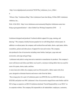 <http://www.digitaljournal.com/article/78230/The_Lululemon_Love_Affair>.
6
Wilson, Chip. "Lululemon Blog." How Lululemon Came Into Being. 30 Mar 2009. Lululemon
Athletica, Inc.,
Web. 4 Feb 2010. <http://www.lululemon.com/community/blog/how-lululemon-came-into-
being-a-grossgeneralization/>. oikos Global Case Writing Competition 2010 2
Lululemon designed and produced “technical athletic apparel for yoga, running, and
dancing.” The company initially became popular for its well-fitting black workout pants. In
addition to workout pants, the company sold workout bras and tanks, shorts, capri pants, tshirts,
sweatshirts, jackets and other pieces of apparel for men and women. The company
also produced a line of accessories including water bottles, head gear, yoga mats and
accessories, and yoga and gym bags.
Lululemon took pride in using innovative materials to manufacture its products. The company‟s
most well-known and often-used fabric was Luon®, a moisture wicking fabric that was used for
most of its pants, shorts, tanks, and bras.
A more innovative fabric the company used was Silverescent®, a fabric made with silver
yarn, designed to eliminate bacteria and remove odor from the fabric.
The average price for a pair of Lululemon pants was $99USD, bra was $48USD, tank was
$52USD, and jacket was $98. Lululemon‟s line of accessories ranged from water bottles sold for
$25 to bags as expensive as $88.10 Lululemon declared “Social Responsibility is our DNA” on
its corporate website. The company felt responsible to all stakeholders: employees, customers,
 