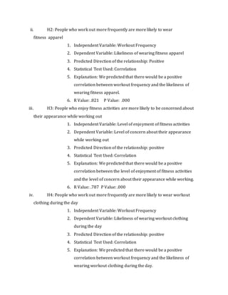ii. H2: People who work out more frequently are more likely to wear
fitness apparel
1. Independent Variable: Workout Frequency
2. Dependent Variable: Likeliness of wearing fitness apparel
3. Predicted Direction of the relationship: Positive
4. Statistical Test Used: Correlation
5. Explanation: We predicted that there would be a positive
correlation between workout frequency and the likeliness of
wearing fitness apparel.
6. R Value: .821 P Value: .000
iii. H3: People who enjoy fitness activities are more likely to be concerned about
their appearance while working out
1. Independent Variable: Level of enjoyment of fitness activities
2. Dependent Variable: Level of concern about their appearance
while working out
3. Predicted Direction of the relationship: positive
4. Statistical Test Used: Correlation
5. Explanation: We predicted that there would be a positive
correlation between the level of enjoyment of fitness activities
and the level of concern about their appearance while working.
6. R Value: .787 P Value: .000
iv. H4: People who work out more frequently are more likely to wear workout
clothing during the day
1. Independent Variable: Workout Frequency
2. Dependent Variable: Likeliness of wearing workout clothing
during the day
3. Predicted Direction of the relationship: positive
4. Statistical Test Used: Correlation
5. Explanation: We predicted that there would be a positive
correlation between workout frequency and the likeliness of
wearing workout clothing during the day.
 