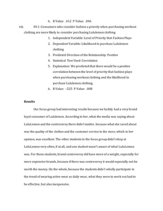 6. R Value: .412 P Value: .046
viii. H11: Consumers who consider fashion a priority when purchasing workout
clothing are more likely to consider purchasing Lululemon clothing
1. Independent Variable: Level of Priority that Fashion Plays
2. Dependent Variable: Likelihood to purchase Lululemon
clothing
3. Predicted Direction of the Relationship: Positive
4. Statistical Test Used: Correlation
5. Explanation: We predicted that there would be a positive
correlation between the level of priority that fashion plays
when purchasing workout clothing and the likelihood to
purchase Lululemon clothing.
6. R Value: -.525 P Value: .008
Results
Our focus group had interesting results because we luckily had a very brand
loyal consumer of Lululemon. According to her, what the media was saying about
LuluLemon and the controversy there didn’t matter, because what she cared about
was the quality of the clothes and the customer service in the store, which in her
opinion, was excellent. The other students in the focus group didn’t shop at
LuluLemon very often, if at all, and one student wasn’t aware of what LuluLemon
was. For those students, brand controversy did have more of a weight, especially for
more expensive brands, because if there was controversy it would especially not be
worth the money. On the whole, because the students didn’t wholly participate in
the trend of wearing active wear as daily wear, what they wore to work out had to
be effective, but also inexpensive.
 