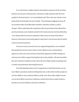 In our interviews, college students showed that a large part of the purchase
decision was the price of the product. Consumers really wanted to find “the best
quality for the lowest price,” as one participant said. There also was a theme of not
particularly brand loyalty, but store loyalty: “I buy Champion leggings because all
my workout clothes from Marshall’s and that’s what they sell there, and it’s
cheaper.” When asked about the reputation of the brand and how that affects their
purchase decision, most students wanted to be brand conscious, but found that they
“can't always afford to boycott companies if their prices are lower than others.”
However, that doesn’t necessarily apply in LuluLemon’s case because their brand in
controversial and expensive.
From our survey research, from our supported hypothesis, we concluded
that people that work out more often are more likely to wear and buy fitness
apparel, as well as be concerned more about their appearance while working out,
and wear more fitness apparel during their day to day activities. We also found that
the more exclusive Lululemon comes off as, the more likely people are going to buy
it, which was particularly interesting because it
From the hypothesis that weren’t supported, we found that women are not
more likely to purchase workout clothing than men, in the colder months people are
not more likely to wear workout clothes as daily wear, those with a higher income
are not more likely to purchase Lululemon, and also those that consider fashion a
priority are not more likely to purchase Lululemon.
 