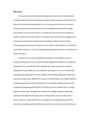 Discussion
No Sweat Research has found that, typically, those that are brand loyal to
Lululemon will purchase the clothing regardless of the reputation of Lululemon or
the price, as seen by the participants in our focus group. As seen in our surveys,
consumers that work out purchase work out clothing that they think is trendy,
because they not only want to wear it as daily wear, but also want to look good
while working out. Because of these conclusions, No Swear Research suggests that
Lululemon continue to be trend focused, and design clothes that work with
everyday apparel, because the emphasis on trendiness will continue to attract their
brand loyal customers as well as hopefully bring in those that want to look their best
while at the gym.
Because our surveys concluded that people are more likely to shop at
Lululemon if they see it as an exclusive brand, making the brand too accessible by
the public isn’t a good idea for those that like the luxury aspect of it. However,
making the brand a little more accessible by opening more stores or launching a
campaign that emphasizes the wear-ability of the clothing might help with brand
awareness, which was a little bit of an issue we noticed with some college students.
It will also appeal to the store loyalty that a lot of college students experience by
continuously shopping at Marshall’s, if LuluLemon were available there, it might
help the brand image. Though price is a factor for college students, and ideally
Lululemon should lower the price of it’s clothing if they want to really attract a
larger audience, college students are not opposed to shelling out money if they
know they are getting quality clothing, as seen from our interview results. Because
 