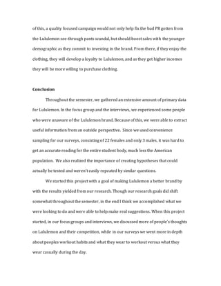 of this, a quality focused campaign would not only help fix the bad PR gotten from
the Lululemon see-through pants scandal, but should boost sales with the younger
demographic as they commit to investing in the brand. From there, if they enjoy the
clothing, they will develop a loyalty to Lululemon, and as they get higher incomes
they will be more willing to purchase clothing.
Conclusion
Throughout the semester, we gathered an extensive amount of primary data
for Lululemon. In the focus group and the interviews, we experienced some people
who were unaware of the Lululemon brand. Because of this, we were able to extract
useful information from an outside perspective. Since we used convenience
sampling for our surveys, consisting of 22 females and only 3 males, it was hard to
get an accurate reading for the entire student body, much less the American
population. We also realized the importance of creating hypotheses that could
actually be tested and weren’t easily repeated by similar questions.
We started this project with a goal of making Lululemon a better brand by
with the results yielded from our research. Though our research goals did shift
somewhat throughout the semester, in the end I think we accomplished what we
were looking to do and were able to help make real suggestions. When this project
started, in our focus groups and interviews, we discussed more of people’s thoughts
on Lululemon and their competition, while in our surveys we went more in depth
about peoples workout habits and what they wear to workout versus what they
wear casually during the day.
 