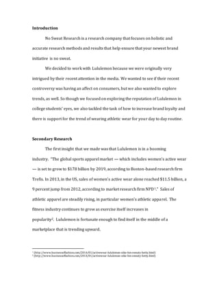 Introduction
No Sweat Research is a research company that focuses on holistic and
accurate research methods and results that help ensure that your newest brand
initiative is no sweat.
We decided to work with Lululemon because we were originally very
intrigued by their recent attention in the media. We wanted to see if their recent
controversy was having an affect on consumers, but we also wanted to explore
trends, as well. So though we focused on exploring the reputation of Lululemon in
college students’ eyes, we also tackled the task of how to increase brand loyalty and
there is support for the trend of wearing athletic wear for your day to day routine.
Secondary Research
The first insight that we made was that Lululemon is in a booming
industry. “The global sports apparel market — which includes women’s active wear
— is set to grow to $178 billion by 2019, according to Boston-based research firm
Trefis. In 2013, in the US, sales of women’s active wear alone reached $11.5 billion, a
9 percent jump from 2012, according to market research firm NPD1.” Sales of
athletic apparel are steadily rising, in particular women’s athletic apparel. The
fitness industry continues to grow as exercise itself increases in
popularity2. Lululemon is fortunate enough to find itself in the middle of a
marketplace that is trending upward.
1 (http://www.businessoffashion.com/2014/01/activewear-lululemon-nike-hm-sweaty-betty.html)
2 (http://www.businessoffashion.com/2014/01/activewear-lululemon-nike-hm-sweaty-betty.html)
 