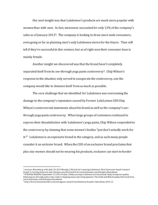 Our next insight was that Lululemon’s products are much more popular with
women than with men. In fact, menswear accounted for only 12% of the company’s
sales as of January 20133. The company is looking to draw more male consumers,
even going so far as planning men’s only Lululemon stores for the future. Time will
tell if they’re successful in this venture, but as of right now their consumer base is
mainly female.
Another insight we discovered was that the brand hasn’t completely
separated itself from its see-through yoga pants controversy4. Chip Wilson’s
response to the situation only served to exasperate the controversy, one the
company would like to distance itself from as much as possible.
The core challenge that we identified for Lululemon was overcoming the
damage to the company’s reputation caused by Former LuluLemon CEO Chip
Wilson’s controversial statements about his brand as well as the company’s see-
through yoga pants controversy. When large groups of customers continued to
express their dissatisfaction with Lululemon’s yoga pants, Chip Wilson responded to
the controversy by claiming that some women’s bodies “just don’t actually work for
it.5” Lululemon is an expensive brand in the category, and as such many people
consider it an exclusive brand. When the CEO of an exclusive brand proclaims that
plus size women should not be wearing his products, exclusive can start to border
3 services, Bloomberg, with. (July 29, 2013 Monday). Oh look, he's wearingLululemon!; NowVancouver-based 'women's
brand' is courtingAmerican men. thespec.com, Retrieved from www.lexisnexis.com/hottopics/lnacademic
4 STRAUSS, MARINA. (September 13, 2013 Friday ). Delays prompt Lululemon totrimoutlook; Steps toimprovequality
followingsee-through-pantscrisis result in shippingissues and risingexpenses. The Globeand Mail (Canada), Retrieved from
www.lexisnexis.com/hottopics/lnacademic
5 http://www.businessinsider.com/outrageous-remarks-by-lululemon-founder-chip-wilson-2013-12
 