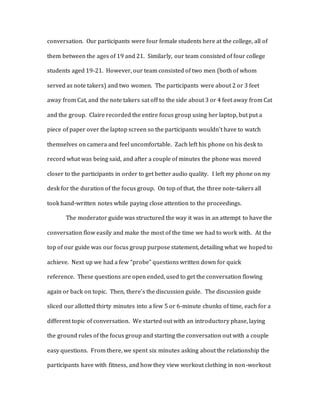 conversation. Our participants were four female students here at the college, all of
them between the ages of 19 and 21. Similarly, our team consisted of four college
students aged 19-21. However, our team consisted of two men (both of whom
served as note takers) and two women. The participants were about 2 or 3 feet
away from Cat, and the note takers sat off to the side about 3 or 4 feet away from Cat
and the group. Claire recorded the entire focus group using her laptop, but put a
piece of paper over the laptop screen so the participants wouldn’t have to watch
themselves on camera and feel uncomfortable. Zach left his phone on his desk to
record what was being said, and after a couple of minutes the phone was moved
closer to the participants in order to get better audio quality. I left my phone on my
desk for the duration of the focus group. On top of that, the three note-takers all
took hand-written notes while paying close attention to the proceedings.
The moderator guide was structured the way it was in an attempt to have the
conversation flow easily and make the most of the time we had to work with. At the
top of our guide was our focus group purpose statement, detailing what we hoped to
achieve. Next up we had a few “probe” questions written down for quick
reference. These questions are open ended, used to get the conversation flowing
again or back on topic. Then, there’s the discussion guide. The discussion guide
sliced our allotted thirty minutes into a few 5 or 6-minute chunks of time, each for a
different topic of conversation. We started out with an introductory phase, laying
the ground rules of the focus group and starting the conversation out with a couple
easy questions. From there, we spent six minutes asking about the relationship the
participants have with fitness, and how they view workout clothing in non-workout
 