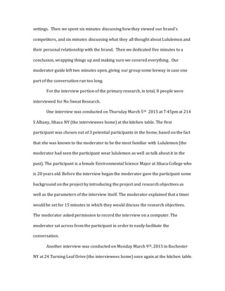 settings. Then we spent six minutes discussing how they viewed our brand’s
competitors, and six minutes discussing what they all thought about Lululemon and
their personal relationship with the brand. Then we dedicated five minutes to a
conclusion, wrapping things up and making sure we covered everything. Our
moderator guide left two minutes open, giving our group some leeway in case one
part of the conversation ran too long.
For the interview portion of the primary research, in total, 8 people were
interviewed for No Sweat Research.
One interview was conducted on Thursday March 5th 2015 at 7:45pm at 214
S Albany, Ithaca NY (the interviewees home) at the kitchen table. The first
participant was chosen out of 3 potential participants in the home, based on the fact
that she was known to the moderator to be the most familiar with Lululemon (the
moderator had seen the participant wear lululemon as well as talk about it in the
past). The participant is a female Environmental Science Major at Ithaca College who
is 20 years old. Before the interview began the moderator gave the participant some
background on the project by introducing the project and research objectives as
well as the parameters of the interview itself. The moderator explained that a timer
would be set for 15 minutes in which they would discuss the research objectives.
The moderator asked permission to record the interview on a computer. The
moderator sat across from the participant in order to easily facilitate the
conversation.
Another interview was conducted on Monday March 9th, 2015 in Rochester
NY at 24 Turning Leaf Drive (the interviewees home) once again at the kitchen table.
 