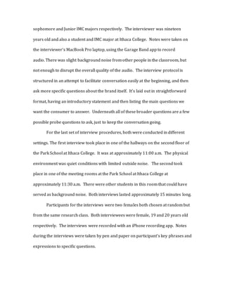 sophomore and Junior IMC majors respectively. The interviewer was nineteen
years old and also a student and IMC major at Ithaca College. Notes were taken on
the interviewer’s MacBook Pro laptop, using the Garage Band app to record
audio. There was slight background noise from other people in the classroom, but
not enough to disrupt the overall quality of the audio. The interview protocol is
structured in an attempt to facilitate conversation easily at the beginning, and then
ask more specific questions about the brand itself. It’s laid out in straightforward
format, having an introductory statement and then listing the main questions we
want the consumer to answer. Underneath all of these broader questions are a few
possible probe questions to ask, just to keep the conversation going.
For the last set of interview procedures, both were conducted in different
settings. The first interview took place in one of the hallways on the second floor of
the Park School at Ithaca College. It was at approximately 11:00 a.m. The physical
environment was quiet conditions with limited outside noise. The second took
place in one of the meeting rooms at the Park School at Ithaca College at
approximately 11:30 a.m. There were other students in this room that could have
served as background noise. Both interviews lasted approximately 15 minutes long.
Participants for the interviews were two females both chosen at random but
from the same research class. Both interviewees were female, 19 and 20 years old
respectively. The interviews were recorded with an iPhone recording app. Notes
during the interviews were taken by pen and paper on participant’s key phrases and
expressions to specific questions.
 