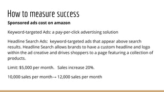 How to measure success
Sponsored ads cost on amazon
Keyword-targeted Ads: a pay-per-click advertising solution
Headline Search Ads: keyword-targeted ads that appear above search
results. Headline Search allows brands to have a custom headline and logo
within the ad creative and drives shoppers to a page featuring a collection of
products.
Limit: $5,000 per month. Sales increase 20%.
10,000 sales per month→ 12,000 sales per month
 