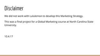 Disclaimer
We did not work with Lululemon to develop this Marketing Strategy.
This was a final project for a Global Marketing course at North Carolina State
University.
10.4.17
 