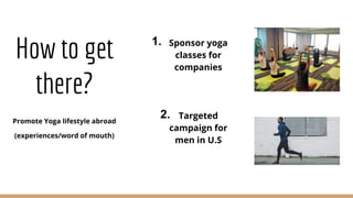 How to get
there?
Promote Yoga lifestyle abroad
(experiences/word of mouth)
Targeted
campaign for
men in U.S
Sponsor yoga
classes for
companies
1.
2.
 