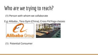 Who are we trying to reach?
(1) Person with whom we collaborate
E.g: Alibaba , Tera Gym (China), Cross Fit/Yoga classes
(1) Potential Consumer
 