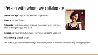 Person with whom we collaborate
Name and age: Crystal Lee , Female, 27 years old
Lives in: United States
Interests: Health conscious, zealous, innovative, loves to travel,
likes to bring changes and lead
Education: Psychology Graduate, Trainer at a crossfit/ yoga gym
Relationship Status: Single
She loves to get involved in new things and inspire people to maintain their health by turning to fitness.
 
