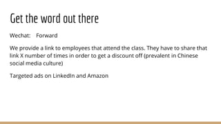 Get the word out there
Wechat: Forward
We provide a link to employees that attend the class. They have to share that
link X number of times in order to get a discount off (prevalent in Chinese
social media culture)
Targeted ads on LinkedIn and Amazon
 