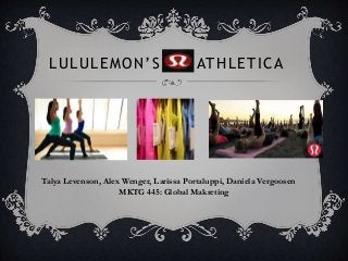 LULULEMON’S ATHLETICA
Talya Levenson, Alex Wenger, Larissa Portaluppi, Daniela Vergoosen
MKTG 445: Global Makreting
 