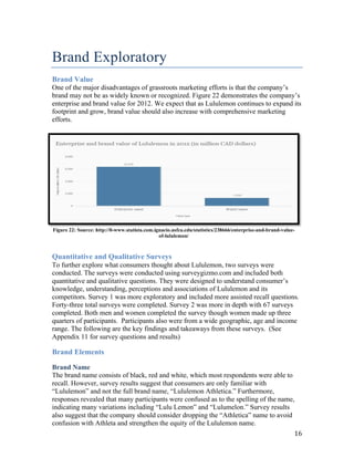 Brand  Exploratory
Brand Value
One  of  the  major  disadvantages  of  grassroots  marketing  efforts  is  that  the  company’s  
brand may not be as widely known or recognized. Figure 22 demonstrates the  company’s  
enterprise and brand value for 2012. We expect that as Lululemon continues to expand its
footprint and grow, brand value should also increase with comprehensive marketing
efforts.




Figure 22: Source: http://0-www.statista.com.ignacio.usfca.edu/statistics/238666/enterprise-and-brand-value-
                                               of-lululemon/



Quantitative and Qualitative Surveys
To further explore what consumers thought about Lululemon, two surveys were
conducted. The surveys were conducted using surveygizmo.com and included both
quantitative and qualitative questions. They were  designed  to  understand  consumer’s  
knowledge, understanding, perceptions and associations of Lululemon and its
competitors. Survey 1 was more exploratory and included more assisted recall questions.
Forty-three total surveys were completed. Survey 2 was more in depth with 67 surveys
completed. Both men and women completed the survey though women made up three
quarters of participants. Participants also were from a wide geographic, age and income
range. The following are the key findings and takeaways from these surveys. (See
Appendix 11 for survey questions and results)

Brand Elements

Brand Name
The brand name consists of black, red and white, which most respondents were able to
recall. However, survey results suggest that consumers are only familiar with
“Lululemon”  and  not  the  full  brand  name,  “Lululemon  Athletica.”  Furthermore,
responses revealed that many participants were confused as to the spelling of the name,
indicating many  variations  including  “Lulu  Lemon”  and  “Lulumelon.” Survey results
also suggest  that  the  company  should  consider  dropping  the  “Athletica”  name  to  avoid  
confusion with Athleta and strengthen the equity of the Lululemon name.
                                                                                                           16
 