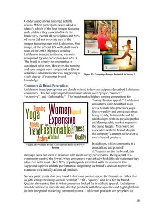 Gender associations hindered notable
results. When participants were asked to
identify which of the four images featuring
male athletes they associated with the
brand 54% overall all participants and 56%
of males did not associate any of the
images featuring men with Lululemon. One
image, of the official US volleyball men’s  
team of the 2012 Olympics wearing
Lululemon branded uniforms, was only
recognized by one participant (out of 67).
The brand is clearly not resonating or
associated with men. However, the running
and spin images were recognized as fitness
activities Lululemon caters to, suggesting a         Figure 25: Campaign Images Included in Survey 2
slight degree of consumer brand
knowledge.
Consumer & Brand Perceptions
Lululemon brand perceptions are closely related to how participants described Lululemon
consumers. The top unprompted brand  associations  were  “yoga”,  “women”,  
“expensive”,  and  “fashionable.”      The  brand  ranked  highest  among  competitors  for  
                                                           “luxury  fashion appeal.”    Lululemon  
                                                           consumers were described as an
                                                           active female who practices yoga.
                                                           She is wealthy and conscious about
                                                           being trendy, fashionable and fit,
                                                           which aligns with the psychographic
                                                           and demographic market segments
                                                           the brand targets. Men were not
                                                           associated with the brand, despite
                                                           the  company’s  attempt  to  develop  a  
                                                           men’s  line  of  products.    

 Figure 26: Primary Brand Associations Based on Survey    In addition, while community is a
                        Results                           cornerstone and point of
                                                          differentiation for the brand, this
message does not seem to resonate with most survey participants. Being a part of a
community ranked the lowest when consumers were asked which lifestyle statement they
identified with most. Over 50% of participants identified with the statement that
suggested  superior  athletic  performance,  supporting  the  brand’s  decision to provide
consumers technically advanced products.

Survey participants also purchased Lululemon products more for themselves rather than
as gifts citing reasoning such as “comfort”,  “fit”,  “quality”  and  love  for  the  brand.    
Quality also ranked first in what consumers looked for in athletic apparel. Lululemon
should continue to innovate and develop products with these qualities and highlight them
in their integrated marketing communications. Lululemon products are perceived as


                                                                                                       18
 