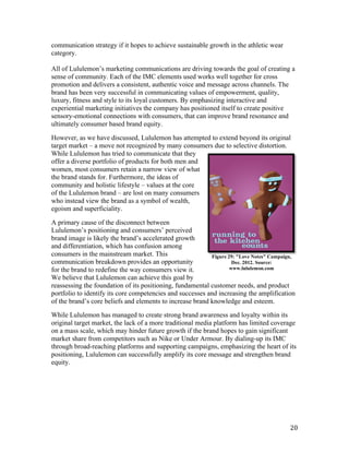 communication strategy if it hopes to achieve sustainable growth in the athletic wear
category.

All  of  Lululemon’s  marketing  communications  are  driving  towards  the  goal  of  creating  a  
sense of community. Each of the IMC elements used works well together for cross
promotion and delivers a consistent, authentic voice and message across channels. The
brand has been very successful in communicating values of empowerment, quality,
luxury, fitness and style to its loyal customers. By emphasizing interactive and
experiential marketing initiatives the company has positioned itself to create positive
sensory-emotional connections with consumers, that can improve brand resonance and
ultimately consumer based brand equity.

However, as we have discussed, Lululemon has attempted to extend beyond its original
target market – a move not recognized by many consumers due to selective distortion.
While Lululemon has tried to communicate that they
offer a diverse portfolio of products for both men and
women, most consumers retain a narrow view of what
the brand stands for. Furthermore, the ideas of
community and holistic lifestyle – values at the core
of the Lululemon brand – are lost on many consumers
who instead view the brand as a symbol of wealth,
egoism and superficiality.

A primary cause of the disconnect between
Lululemon’s  positioning  and  consumers’  perceived  
brand image is likely the brand’s  accelerated growth
and differentiation, which has confusion among
consumers in the mainstream market. This                      Figure 29: "Love Notes" Campaign,
communication breakdown provides an opportunity                        Dec. 2012. Source:
for the brand to redefine the way consumers view it.                  www.lululemon.com
We believe that Lululemon can achieve this goal by
reassessing the foundation of its positioning, fundamental customer needs, and product
portfolio to identify its core competencies and successes and increasing the amplification
of the  brand’s  core  beliefs and elements to increase brand knowledge and esteem.

While Lululemon has managed to create strong brand awareness and loyalty within its
original target market, the lack of a more traditional media platform has limited coverage
on a mass scale, which may hinder future growth if the brand hopes to gain significant
market share from competitors such as Nike or Under Armour. By dialing-up its IMC
through broad-reaching platforms and supporting campaigns, emphasizing the heart of its
positioning, Lululemon can successfully amplify its core message and strengthen brand
equity.




                                                                                                 20
 