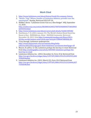 Work Cited
1. http://www.lululemon.com/about/history?mnid=ftr;company_history
2. "Dennis "Chip" Wilson, founder of Lululemon Athletica, presides over the
   opening bell". Nasdaq. Retrieved 2012-07-29.
3. Helliker,	
  Kevin.	
  “Lululemon Grows Fast on a Slim Budget”.	
  WSJ, September
   13, 2010.
   http://online.wsj.com/article/SB100014240527487039600045754818903
   66935552.html
4. http://www.lululemon.com/about/careers/job-details/?jobId=005482
5. Hutchinson, T. H. (2011, January 31). The World's Hottest Retail Stock Has
   Room to Run - NASDAQ.com. Home - NASDAQ Community. Retrieved
   November 18, 2012, from http://community.nasdaq.com/News/2011-
   02/the-worlds-hottest-retail-stock.aspx?storyid=55806#.UK0ZzkJ-jPo
6. Tracy Keough, Lululemon spokesperson.
   http://www.bizjournals.com/sacramento/blog/kelly-
   johnson/2012/03/yoga-gear-chain-lululemon-sacramento.html?page=all
7. Maurer, B. (2012, 12 10). Lululemon perhaps the best buy in retail. Retrieved
   from http://seekingalpha.com/article/1054581-lululemon-perhaps-the-
   best-buy-in-retail
8. Lululemon Athletica Inc. (2012, December 6). Form 10-Q. Retrieved from
   http://sec.gov/Archives/edgar/data/1397187/000119312512492935/d42
   3946d10q.htm
9. Lululemon Athletica Inc. (2012, March 22). Form 10-K. Retrieved from
   http://sec.gov/Archives/edgar/data/1397187/000119312512126444/d27
   7556d10k.htm




                                                                                  23
 