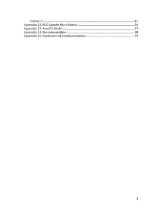 Survey 2: ............................................................................................................................................... 45
Appendix 12. BCG Growth Share Matrix ......................................................................................... 56
Appendix 13: Ansoff’s	
  Model ................................................................................................................ 57
Appendix	
  14:	
  Recommendation……………………………………...………………………………….	
  58
Appendix	
  15:	
  Implemented	
  Recommendation…………………………………………………….	
  59




                                                                                                                                                             3
 