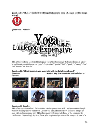 Question 11: What are the first five things that come to mind when you see the image
below?




Question 11 Results:




24% of respondents identified the logo as one of the first things that came to mind. Other
brand	
  image	
  associations	
  were	
  “yoga”,	
  “expensive”,	
  “pants”,	
  “hair”,	
  “quality”,	
  “trendy”,	
  “red”	
  
and	
  “women”	
  or	
  “female”.	
  	
  

Question 12: Which image do you associate with the Lululemon brand?
Question:                            Answer Key (for reference, not included in
survey):




Question 12 Results:
54% of survey respondents did not associate images of men with Lululemon even though
two out of four pictures were from Lululemon. 56% of men did not associate images of
men with Lululemon and only 31% of men correctly associated one of the images with
Lululemon. Interestingly, 84% of those who responded got one of the images correct, of a


                                                                                                                            52
 