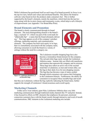 While Lululemon has positioned itself on each rung of its brand pyramid, its focus is on
the top two tiers, beliefs and values and emotional benefits. This allows the brand to
cultivate value based on how the products make consumers feel. This is further
supported by the  brand’s  elements,  mainly the manifesto, which feed into the top two
rungs along with the in-store classes and community events, which help to sell a lifestyle
of empowerment. (see Appendix 5 for Brand Blue Print)

Brand Elements and Promotion
The brand is clearly communicated through its brand
elements. The most distinguishing element is the brand’s
logo,  a  stylized  “A”,  which  was  part  of  the  word  mark  for  
“athletically  hip”  – a name that the brand ultimately did not
use.7 This  logo  appears  on  all  of  the  company’s  product  
offerings, marketing materials, and communication
elements. The company has built such equity in its logo,
that it is immediately associated with the company name,
allowing consumers to recall the brand in a variety of                                               Figure 10: Lululemon Logo
settings without the need for a category cue.

                                     The Lululemon reusable shopping bags have also
                                     become a tremendous brand element for the company.
                                     The red and white bags rarely include the Lululemon
                                     Athletica name. Instead, they are filled with manifestos
                                     and mantras that represent the company and its mission.
                                     These bags have taken an active role in the societal
                                     trend that is Lululemon, as men and women alike, use
                                     the bag in their daily lives for non-shopping reasons.
                                     The bag thus has become a type of status symbol
                                     through which consumers can express their belonging
Figure 11: Lululemon Manifesto, as
         on Reusable Bags            to the Lululemon lifestyle. Furthermore, the ability for
                                     consumers to recognize these reusable bags and recall
that they are Lululemon, without the bag explicitly indicating the brand name, further
supports  the  strength  of  Lululemon’s  brand  awareness  and  overall  equity.

Marketing Channels
    Unlike active wear industry giant Nike, Lululemon Athletica does very little
marketing communication through traditional media channels like TV and print. Instead,
it has focused its efforts on IMC elements that emphasize the personal, emotional
connection customers have with the brand, mostly through interactive and word of mouth
communications. IMC elements in the Lululemon marketing mix include:




7
    our history | lululemon athletica. (n.d.). yoga clothes & running gear for sweaty workouts | lululemon athletica.
                                                                                                                                 9
 