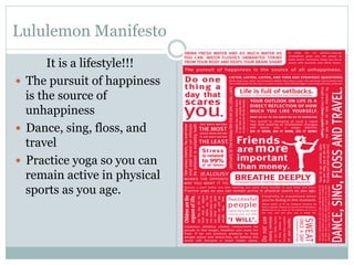 Lululemon Manifesto
It is a lifestyle!!!
—  The pursuit of happiness
is the source of
unhappiness
—  Dance, sing, floss, and
travel
—  Practice yoga so you can
remain active in physical
sports as you age.

 