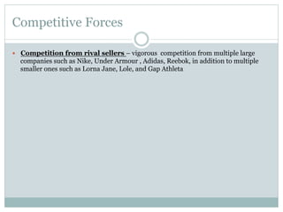 Competitive Forces
—  Competition from rival sellers – vigorous competition from multiple large

companies such as Nike, Under Armour , Adidas, Reebok, in addition to multiple
smaller ones such as Lorna Jane, Lole, and Gap Athleta

 