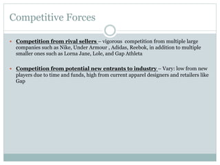 Competitive Forces
—  Competition from rival sellers – vigorous competition from multiple large

companies such as Nike, Under Armour , Adidas, Reebok, in addition to multiple
smaller ones such as Lorna Jane, Lole, and Gap Athleta
—  Competition from potential new entrants to industry – Vary: low from new

players due to time and funds, high from current apparel designers and retailers like
Gap

 