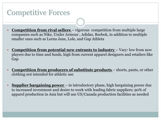 Competitive Forces
—  Competition from rival sellers – vigorous competition from multiple large

companies such as Nike, Under Armour , Adidas, Reebok, in addition to multiple
smaller ones such as Lorna Jane, Lole, and Gap Athleta
—  Competition from potential new entrants to industry – Vary: low from new

players due to time and funds, high from current apparel designers and retailers like
Gap
—  Competition from producers of substitute products – shorts, pants, or other

clothing not intended for athletic use
—  Supplier bargaining power – in introductory phase, high bargaining power due

to increased investment and desire to work with leading fabric suppliers; 90% of
apparel production in Asia but will use US/Canada production facilities as needed

 