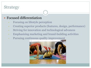 Strategy
—  Focused differentiation
• 
Focusing on lifestyle perception
• 
Creating superior products (features, design, performance)
• 
Striving for innovation and technological advances
• 
Emphasizing marketing and brand-building activities
• 
Pursuing continuous quality improvement

 