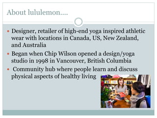About lululemon….
—  Designer, retailer of high-end yoga inspired athletic

wear with locations in Canada, US, New Zealand,
and Australia
—  Began when Chip Wilson opened a design/yoga
studio in 1998 in Vancouver, British Columbia
—  Community hub where people learn and discuss
physical aspects of healthy living

 