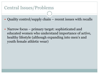 Central Issues/Problems
—  Quality control/supply chain – recent issues with recalls
—  Narrow focus – primary target: sophisticated and

educated women who understand importance of active,
healthy lifestyle (although expanding into men’s and
youth female athletic wear)

 