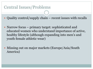 Central Issues/Problems
—  Quality control/supply chain – recent issues with recalls
—  Narrow focus – primary target: sophisticated and

educated women who understand importance of active,
healthy lifestyle (although expanding into men’s and
youth female athletic wear)
—  Missing out on major markets (Europe/Asia/South

America)

 