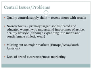Central Issues/Problems
—  Quality control/supply chain – recent issues with recalls
—  Narrow focus – primary target: sophisticated and

educated women who understand importance of active,
healthy lifestyle (although expanding into men’s and
youth female athletic wear)

—  Missing out on major markets (Europe/Asia/South

America)

—  Lack of brand awareness/mass marketing

 