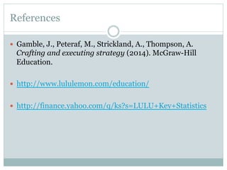 References
—  Gamble, J., Peteraf, M., Strickland, A., Thompson, A.

Crafting and executing strategy (2014). McGraw-Hill
Education.
—  http://www.lululemon.com/education/
—  http://finance.yahoo.com/q/ks?s=LULU+Key+Statistics

 